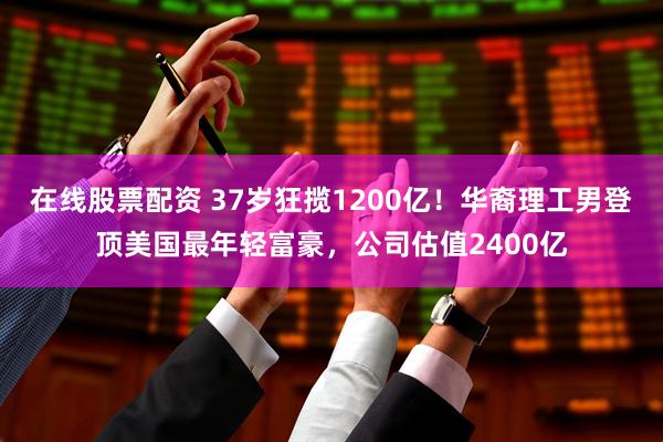 在线股票配资 37岁狂揽1200亿！华裔理工男登顶美国最年轻富豪，公司估值2400亿