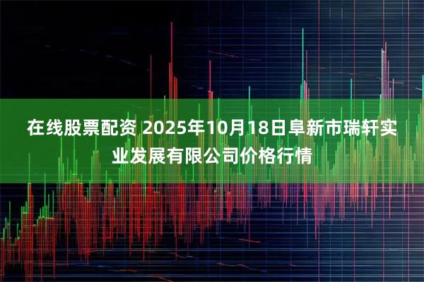 在线股票配资 2025年10月18日阜新市瑞轩实业发展有限公司价格行情