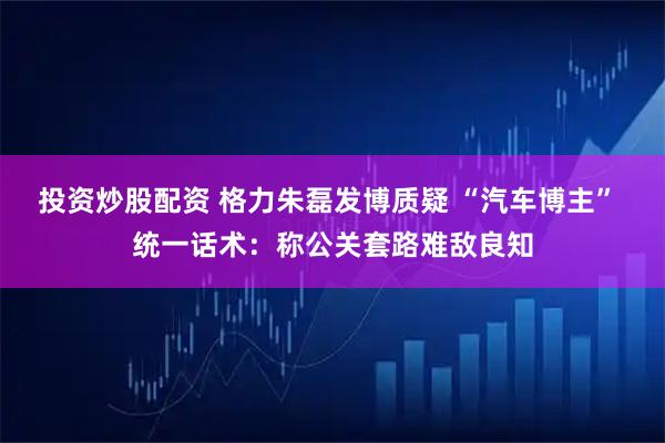 投资炒股配资 格力朱磊发博质疑 “汽车博主” 统一话术：称公关套路难敌良知