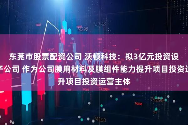 东莞市股票配资公司 沃顿科技：拟3亿元投资设立全资子公司 作为公司膜用材料及膜组件能力提升项目投资运营主体