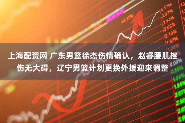 上海配资网 广东男篮徐杰伤情确认，赵睿腰肌挫伤无大碍，辽宁男篮计划更换外援迎来调整