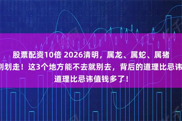 股票配资10倍 2026清明，属龙、属蛇、属猪的朋友先别划走！这3个地方能不去就别去，背后的道理比忌讳值钱多了！